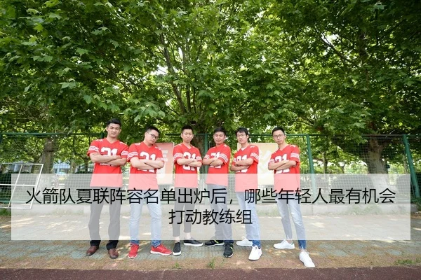 火箭队夏联阵容名单出炉后，哪些年轻人最有机会打动教练组 - kaiyun