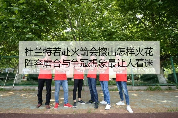 杜兰特若赴火箭会擦出怎样火花 阵容磨合与争冠想象最让人着迷 - kaiyun